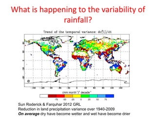 What is happening to the variability of
rainfall?
Sun Roderick & Farquhar 2012 GRL
Reduction in land precipitation variance over 1940-2009
On average dry have become wetter and wet have become drier
 