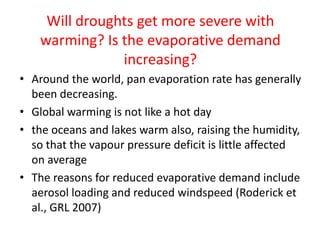 Will droughts get more severe with
warming? Is the evaporative demand
increasing?
• Around the world, pan evaporation rate has generally
been decreasing.
• Global warming is not like a hot day
• the oceans and lakes warm also, raising the humidity,
so that the vapour pressure deficit is little affected
on average
• The reasons for reduced evaporative demand include
aerosol loading and reduced windspeed (Roderick et
al., GRL 2007)
 