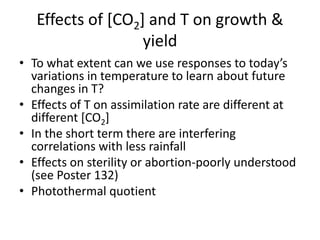 Effects of [CO2] and T on growth &
yield
• To what extent can we use responses to today’s
variations in temperature to learn about future
changes in T?
• Effects of T on assimilation rate are different at
different [CO2]
• In the short term there are interfering
correlations with less rainfall
• Effects on sterility or abortion-poorly understood
(see Poster 132)
• Photothermal quotient
 