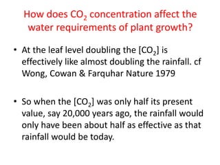 How does CO2 concentration affect the
water requirements of plant growth?
• At the leaf level doubling the [CO2] is
effectively like almost doubling the rainfall. cf
Wong, Cowan & Farquhar Nature 1979
• So when the [CO2] was only half its present
value, say 20,000 years ago, the rainfall would
only have been about half as effective as that
rainfall would be today.
 