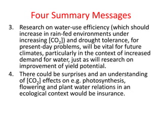 Four Summary Messages
3. Research on water-use efficiency (which should
increase in rain-fed environments under
increasing [CO2]) and drought tolerance, for
present-day problems, will be vital for future
climates, particularly in the context of increased
demand for water, just as will research on
improvement of yield potential.
4. There could be surprises and an understanding
of [CO2] effects on e.g. photosynthesis,
flowering and plant water relations in an
ecological context would be insurance.
 