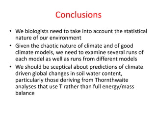 Conclusions
• We biologists need to take into account the statistical
nature of our environment
• Given the chaotic nature of climate and of good
climate models, we need to examine several runs of
each model as well as runs from different models
• We should be sceptical about predictions of climate
driven global changes in soil water content,
particularly those deriving from Thornthwaite
analyses that use T rather than full energy/mass
balance
 