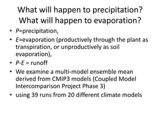 What will happen to precipitation?
What will happen to evaporation?
• P=precipitation,
• E=evaporation (productively through the plant as
transpiration, or unproductively as soil
evaporation),
• P-E = runoff
• We examine a multi-model ensemble mean
derived from CMIP3 models (Coupled Model
Intercomparison Project Phase 3)
• using 39 runs from 20 different climate models
 