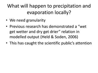 What will happen to precipitation and
evaporation locally?
• We need granularity
• Previous research has demonstrated a “wet
get wetter and dry get drier” relation in
modelled output (Held & Soden, 2006)
• This has caught the scientific public’s attention
 