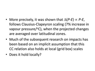 • More precisely, it was shown that (P-E)  P-E,
follows Clausius-Clapeyron scaling (7% increase in
vapour pressure/oC), when the projected changes
are averaged over latitudinal zones.
• Much of the subsequent research on impacts has
been based on an implicit assumption that this
CC relation also holds at local (grid box) scales
• Does it hold locally?
 