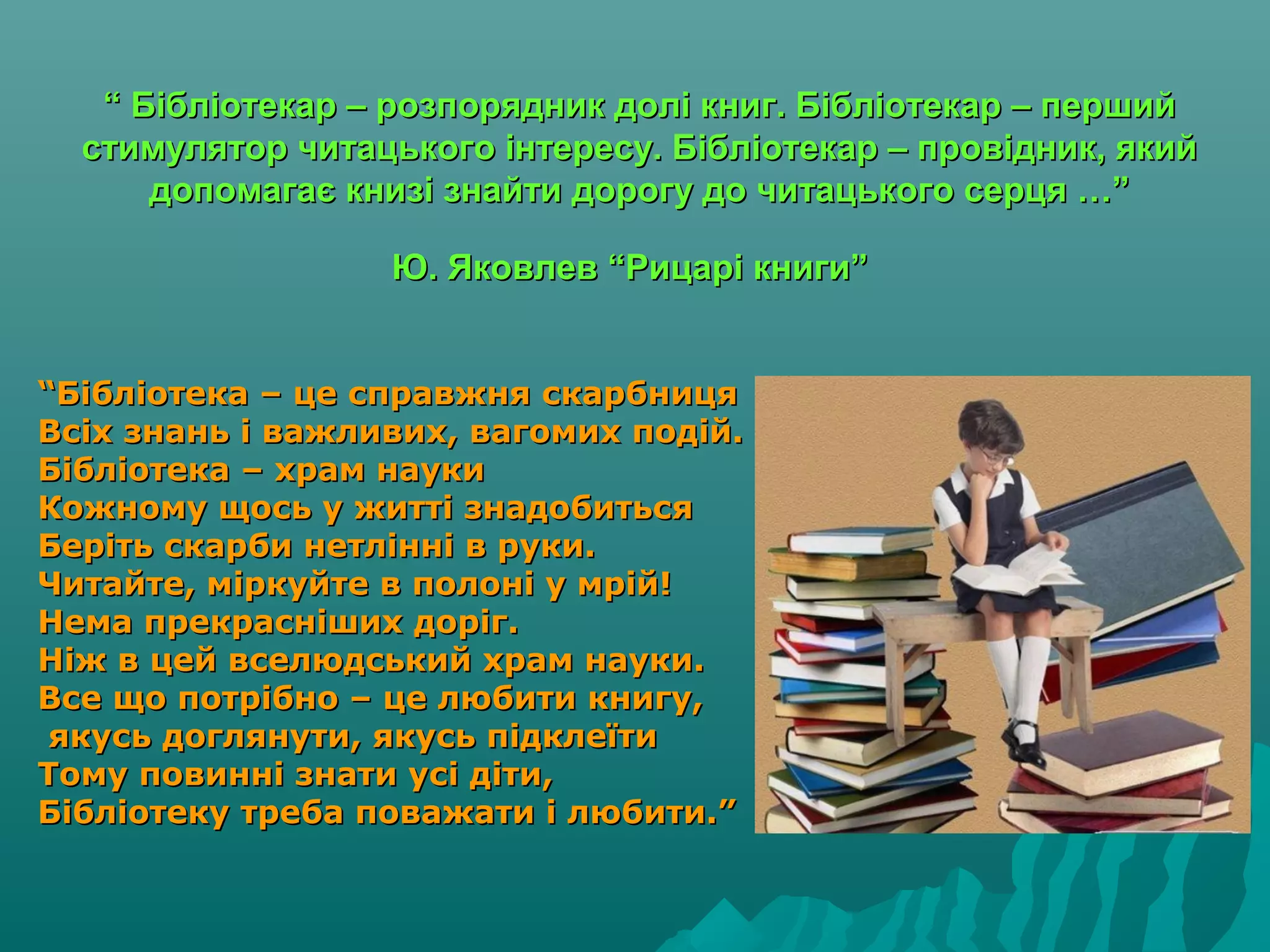 ““ Бібліотекар – розпорядник долі книг. Бібліотекар – першийБібліотекар – розпорядник долі книг. Бібліотекар – перший
стимулятор читацького інтересу. Бібліотекар – провідник, якийстимулятор читацького інтересу. Бібліотекар – провідник, який
допомагає книзі знайти дорогу до читацького серця …”допомагає книзі знайти дорогу до читацького серця …”
Ю. Яковлев “Рицарі книги”Ю. Яковлев “Рицарі книги”
““Бібліотека – це справжня скарбницяБібліотека – це справжня скарбниця
Всіх знань і важливих, вагомих подій.Всіх знань і важливих, вагомих подій.
Бібліотека – храм наукиБібліотека – храм науки
Кожному щось у житті знадобитьсяКожному щось у житті знадобиться
Беріть скарби нетлінні в руки.Беріть скарби нетлінні в руки.
Читайте, міркуйте в полоні у мрій!Читайте, міркуйте в полоні у мрій!
Нема прекрасніших доріг.Нема прекрасніших доріг.
Ніж в цей вселюдський храм науки.Ніж в цей вселюдський храм науки.
Все що потрібно – це любити книгу,Все що потрібно – це любити книгу,
якусь доглянути, якусь підклеїтиякусь доглянути, якусь підклеїти
Тому повинні знати усі діти,Тому повинні знати усі діти,
Бібліотеку треба поважати і любити.”Бібліотеку треба поважати і любити.”
 