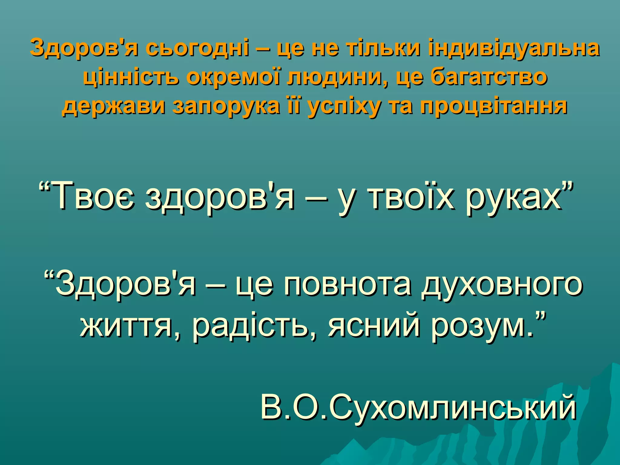 ““Твоє здоров'я – у твоїх руках”Твоє здоров'я – у твоїх руках”
““Здоров'я – це повнота духовногоЗдоров'я – це повнота духовного
життя, радість, ясний розум.”життя, радість, ясний розум.”
В.О.СухомлинськийВ.О.Сухомлинський
Здоров'я сьогодні – це не тільки індивідуальнаЗдоров'я сьогодні – це не тільки індивідуальна
цінність окремої людини, це багатствоцінність окремої людини, це багатство
держави запорука її успіху та процвітаннядержави запорука її успіху та процвітання
 