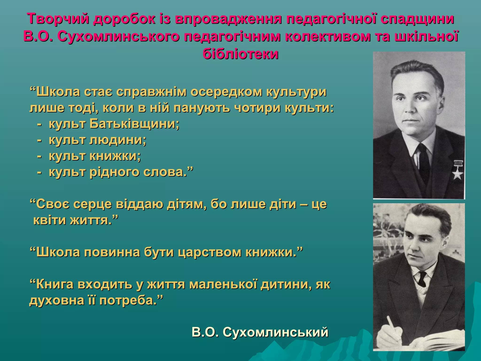 Творчий доробок із впровадження педагогічної спадщиниТворчий доробок із впровадження педагогічної спадщини
В.О. Сухомлинського педагогічним колективом та шкільноїВ.О. Сухомлинського педагогічним колективом та шкільної
бібліотекибібліотеки
““Школа стає справжнім осередком культуриШкола стає справжнім осередком культури
лише тоді, коли в ній панують чотири культи:лише тоді, коли в ній панують чотири культи:
- культ Батьківщини;- культ Батьківщини;
- культ людини;- культ людини;
- культ книжки;- культ книжки;
- культ рідного слова.”- культ рідного слова.”
“Своє серце віддаю дітям, бо лише діти – це“Своє серце віддаю дітям, бо лише діти – це
квіти життя.”квіти життя.”
“Школа повинна бути царством книжки.”“Школа повинна бути царством книжки.”
“Книга входить у життя маленької дитини, як“Книга входить у життя маленької дитини, як
духовна її потреба.”духовна її потреба.”
В.О. СухомлинськийВ.О. Сухомлинський
 