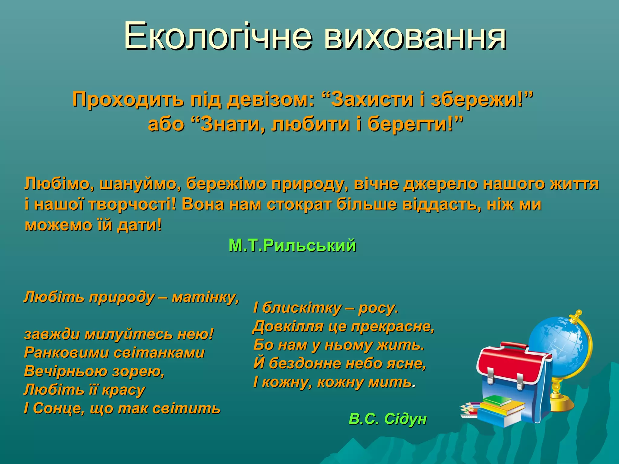 Екологічне вихованняЕкологічне виховання
Проходить під девізом: “Захисти і збережи!”Проходить під девізом: “Захисти і збережи!”
або “Знати, любити і берегти!”або “Знати, любити і берегти!”
Любімо, шануймо, бережімо природу, вічне джерело нашого життяЛюбімо, шануймо, бережімо природу, вічне джерело нашого життя
і нашої творчості! Вона нам стократ більше віддасть, ніж миі нашої творчості! Вона нам стократ більше віддасть, ніж ми
можемо їй дати!можемо їй дати!
М.Т.РильськийМ.Т.Рильський
Любіть природу – матінку,Любіть природу – матінку,
завжди милуйтесь нею!завжди милуйтесь нею!
Ранковими світанкамиРанковими світанками
Вечірньою зорею,Вечірньою зорею,
Любіть її красуЛюбіть її красу
І Сонце, що так світитьІ Сонце, що так світить
І блискітку – росу.І блискітку – росу.
Довкілля це прекрасне,Довкілля це прекрасне,
Бо нам у ньому жить.Бо нам у ньому жить.
Й бездонне небо ясне,Й бездонне небо ясне,
І кожну, кожну митьІ кожну, кожну мить..
В.С. СідунВ.С. Сідун
 