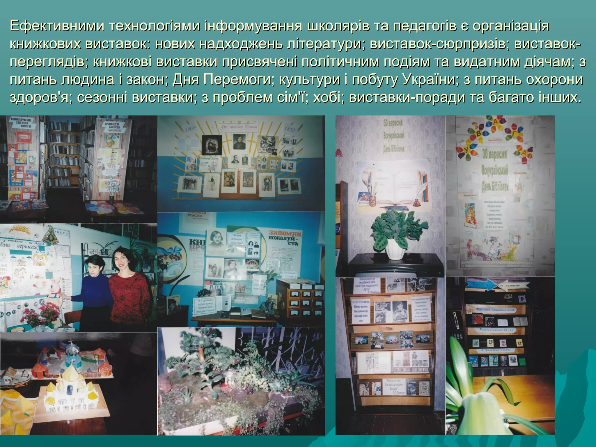 Ефективними технологіями інформування школярів та педагогів є організаціяЕфективними технологіями інформування школярів та педагогів є організація
книжкових виставок: нових надходжень літератури; виставок-сюрпризів; виставок-книжкових виставок: нових надходжень літератури; виставок-сюрпризів; виставок-
переглядів; книжкові виставки присвячені політичним подіям та видатним діячам; зпереглядів; книжкові виставки присвячені політичним подіям та видатним діячам; з
питань людина і закон; Дня Перемоги; культури і побуту України; з питань охоронипитань людина і закон; Дня Перемоги; культури і побуту України; з питань охорони
здоров'я; сезонні виставки; з проблем сім'ї; хобі; виставки-поради та багато інших.здоров'я; сезонні виставки; з проблем сім'ї; хобі; виставки-поради та багато інших.
 