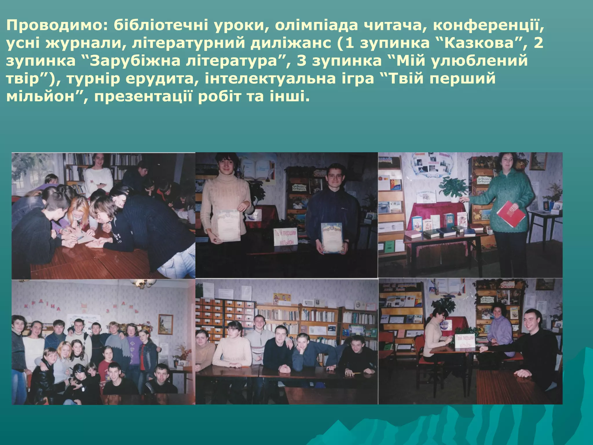 Проводимо: бібліотечні уроки, олімпіада читача, конференції,
усні журнали, літературний диліжанс (1 зупинка “Казкова”, 2
зупинка “Зарубіжна література”, 3 зупинка “Мій улюблений
твір”), турнір ерудита, інтелектуальна ігра “Твій перший
мільйон”, презентації робіт та інші.
 