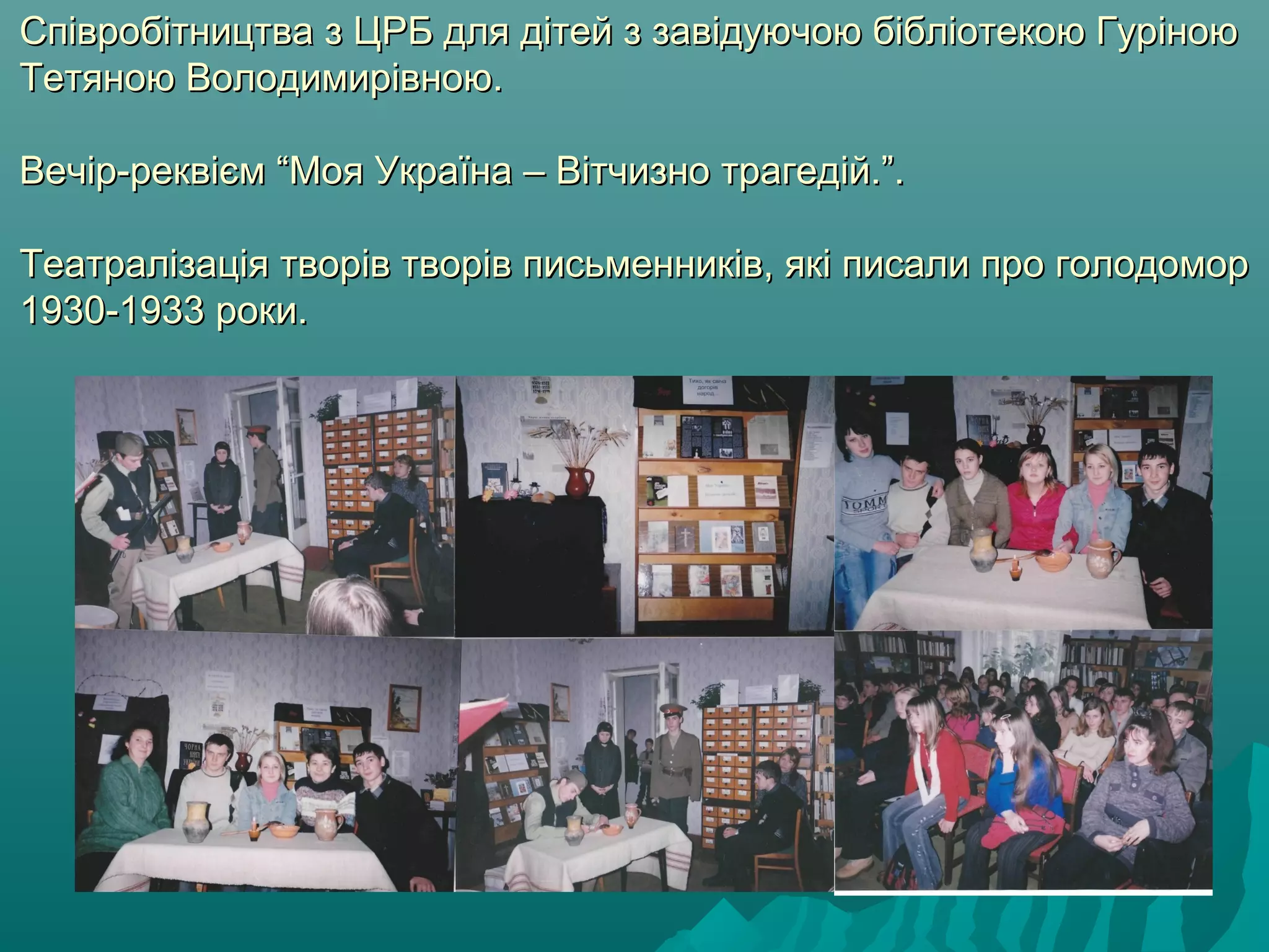 Співробітництва з ЦРБ для дітей з завідуючою бібліотекою ГуріноюСпівробітництва з ЦРБ для дітей з завідуючою бібліотекою Гуріною
Тетяною Володимирівною.Тетяною Володимирівною.
ВечВечір-реквієм “Моя Україна – Вітчизно трагедій.”.ір-реквієм “Моя Україна – Вітчизно трагедій.”.
Театралізація творів творів письменників, які писали про голодоморТеатралізація творів творів письменників, які писали про голодомор
1930-1933 роки.1930-1933 роки.
 