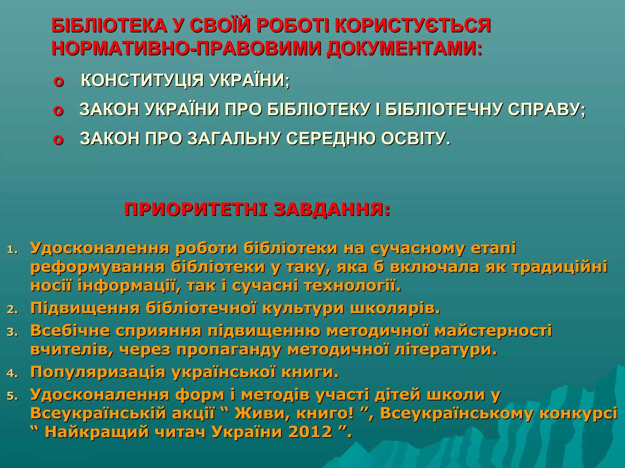 ПРИОРИТЕТНІ ЗАВДАННЯ:ПРИОРИТЕТНІ ЗАВДАННЯ:
1.1. Удосконалення роботи бібліотеки на сучасному етапіУдосконалення роботи бібліотеки на сучасному етапі
реформування бібліотеки у таку, яка б включала як традиційніреформування бібліотеки у таку, яка б включала як традиційні
носії інформації, так і сучасні технології.носії інформації, так і сучасні технології.
2.2. Підвищення бібліотечної культури школярів.Підвищення бібліотечної культури школярів.
3.3. Всебічне сприяння підвищенню методичної майстерностіВсебічне сприяння підвищенню методичної майстерності
вчителів, через пропаганду методичної літератури.вчителів, через пропаганду методичної літератури.
4.4. Популяризація української книги.Популяризація української книги.
5.5. Удосконалення форм і методів участі дітей школи уУдосконалення форм і методів участі дітей школи у
Всеукраїнській акції “ Живи, книго! ”, Всеукраїнському конкурсіВсеукраїнській акції “ Живи, книго! ”, Всеукраїнському конкурсі
“ Найкращий читач України 2012 ”.“ Найкращий читач України 2012 ”.
БІБЛІОТЕКА У СВОЇЙ РОБОТІ КОРИСТУЄТЬСЯБІБЛІОТЕКА У СВОЇЙ РОБОТІ КОРИСТУЄТЬСЯ
НОРМАТИВНО-ПРАВОВИМИ ДОКУМЕНТАМИ:НОРМАТИВНО-ПРАВОВИМИ ДОКУМЕНТАМИ:
oo КОНСТИТУЦІЯ УКРАЇНИ;КОНСТИТУЦІЯ УКРАЇНИ;
oo ЗАКОН УКРАЇНИ ПРО БІБЛІОТЕКУ І БІБЛІОТЕЧНУ СПРАВУ;ЗАКОН УКРАЇНИ ПРО БІБЛІОТЕКУ І БІБЛІОТЕЧНУ СПРАВУ;
oo ЗАКОН ПРО ЗАГАЛЬНУ СЕРЕДНЮ ОСВІТУ.ЗАКОН ПРО ЗАГАЛЬНУ СЕРЕДНЮ ОСВІТУ.
 