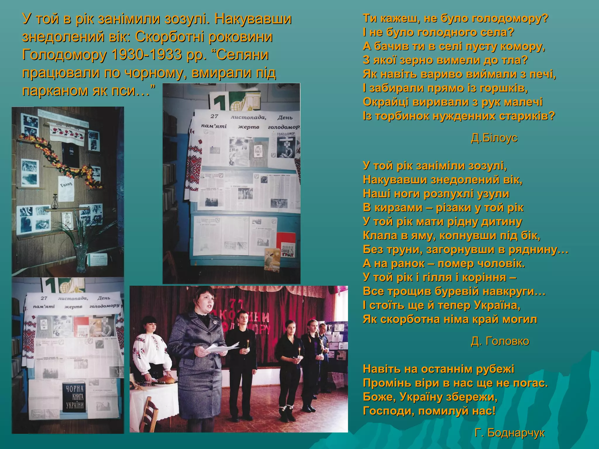 У той в рік занімили зозулі. НакувавшиУ той в рік занімили зозулі. Накувавши
знедолений вік: Скорботні роковинизнедолений вік: Скорботні роковини
Голодомору 1930-1933 рр. “СеляниГолодомору 1930-1933 рр. “Селяни
працювали по чорному, вмирали підпрацювали по чорному, вмирали під
парканом як пси…”парканом як пси…”
Ти кажеш, не було голодомору?Ти кажеш, не було голодомору?
І не було голодного села?І не було голодного села?
А бачив ти в селі пусту комору,А бачив ти в селі пусту комору,
З якої зерно вимели до тла?З якої зерно вимели до тла?
Як навіть вариво виймали з печі,Як навіть вариво виймали з печі,
І забирали прямо із горшків,І забирали прямо із горшків,
Окрайці виривали з рук малечіОкрайці виривали з рук малечі
Із торбинок нужденних стариків?Із торбинок нужденних стариків?
Д.БілоусД.Білоус
У той рік заніміли зозулі,У той рік заніміли зозулі,
Накувавши знедолений вік,Накувавши знедолений вік,
Наші ноги розпухлі узулиНаші ноги розпухлі узули
В кирзами – різаки у той рікВ кирзами – різаки у той рік
У той рік мати рідну дитинуУ той рік мати рідну дитину
Клала в яму, копнувши під бік,Клала в яму, копнувши під бік,
Без труни, загорнувши в ряднину…Без труни, загорнувши в ряднину…
А на ранок – помер чоловік.А на ранок – помер чоловік.
У той рік і гілля і коріння –У той рік і гілля і коріння –
Все трощив буревій навкруги…Все трощив буревій навкруги…
І стоїть ще й тепер Україна,І стоїть ще й тепер Україна,
Як скорботна німа край могилЯк скорботна німа край могил
Д. ГоловкоД. Головко
Навіть на останнім рубежіНавіть на останнім рубежі
Промінь віри в нас ще не погас.Промінь віри в нас ще не погас.
Боже, Україну збережи,Боже, Україну збережи,
Господи, помилуй нас!Господи, помилуй нас!
Г. БоднарчукГ. Боднарчук
 