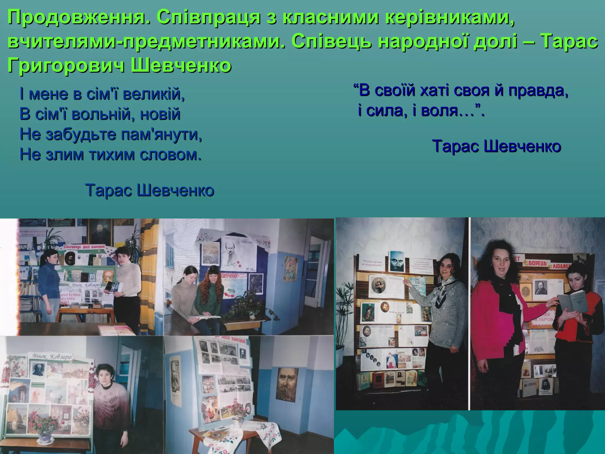 І мене в сім'ї великій,І мене в сім'ї великій,
В сім'ї вольній, новійВ сім'ї вольній, новій
Не забудьте пам'янути,Не забудьте пам'янути,
Не злим тихим словом.Не злим тихим словом.
Тарас ШевченкоТарас Шевченко
Продовження. Співпраця з класними керівниками,Продовження. Співпраця з класними керівниками,
вчителями-предметниками. Співець народної долі – Тарасвчителями-предметниками. Співець народної долі – Тарас
Григорович ШевченкоГригорович Шевченко
““В своїй хаті своя й правда,В своїй хаті своя й правда,
і сила, і воля…”.і сила, і воля…”.
Тарас ШевченкоТарас Шевченко
 