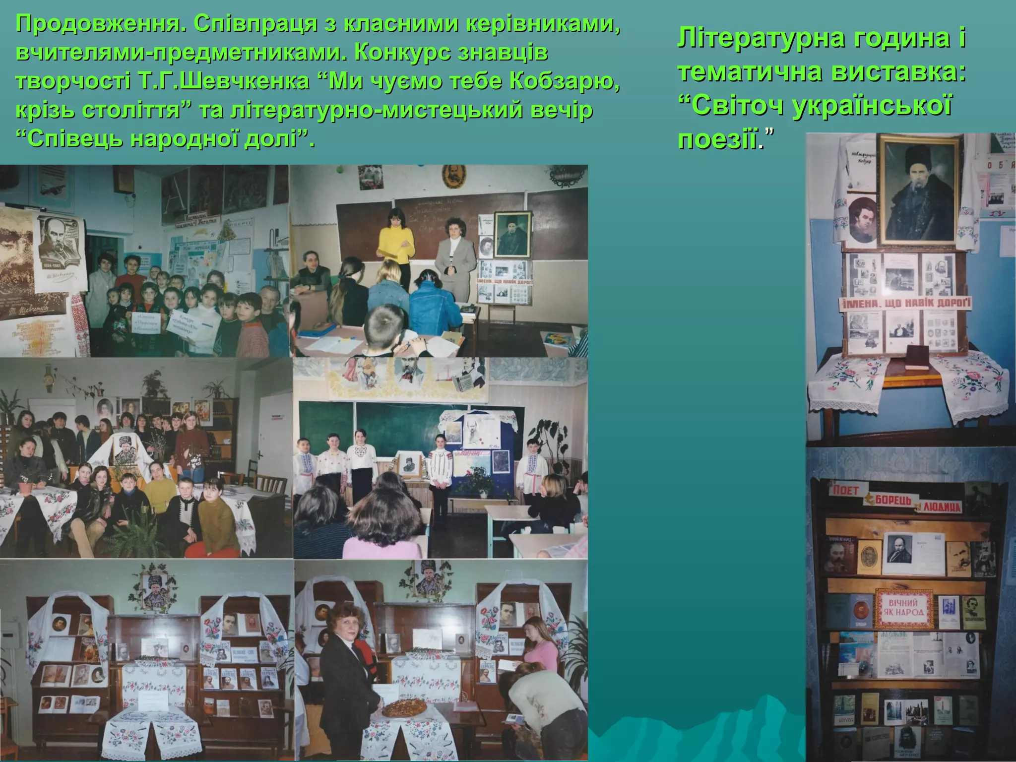 Продовження. Співпраця з класними керівниками,Продовження. Співпраця з класними керівниками,
вчителями-предметниками. Конкурс знавціввчителями-предметниками. Конкурс знавців
творчості Т.Г.Шевчкенка “Ми чуємо тебе Кобзарю,творчості Т.Г.Шевчкенка “Ми чуємо тебе Кобзарю,
крізь століття” та літературно-мистецький вечіркрізь століття” та літературно-мистецький вечір
“Співець народної долі”.“Співець народної долі”.
Літературна година іЛітературна година і
тематична виставка:тематична виставка:
“Світоч української“Світоч української
поезіїпоезії.”.”
 