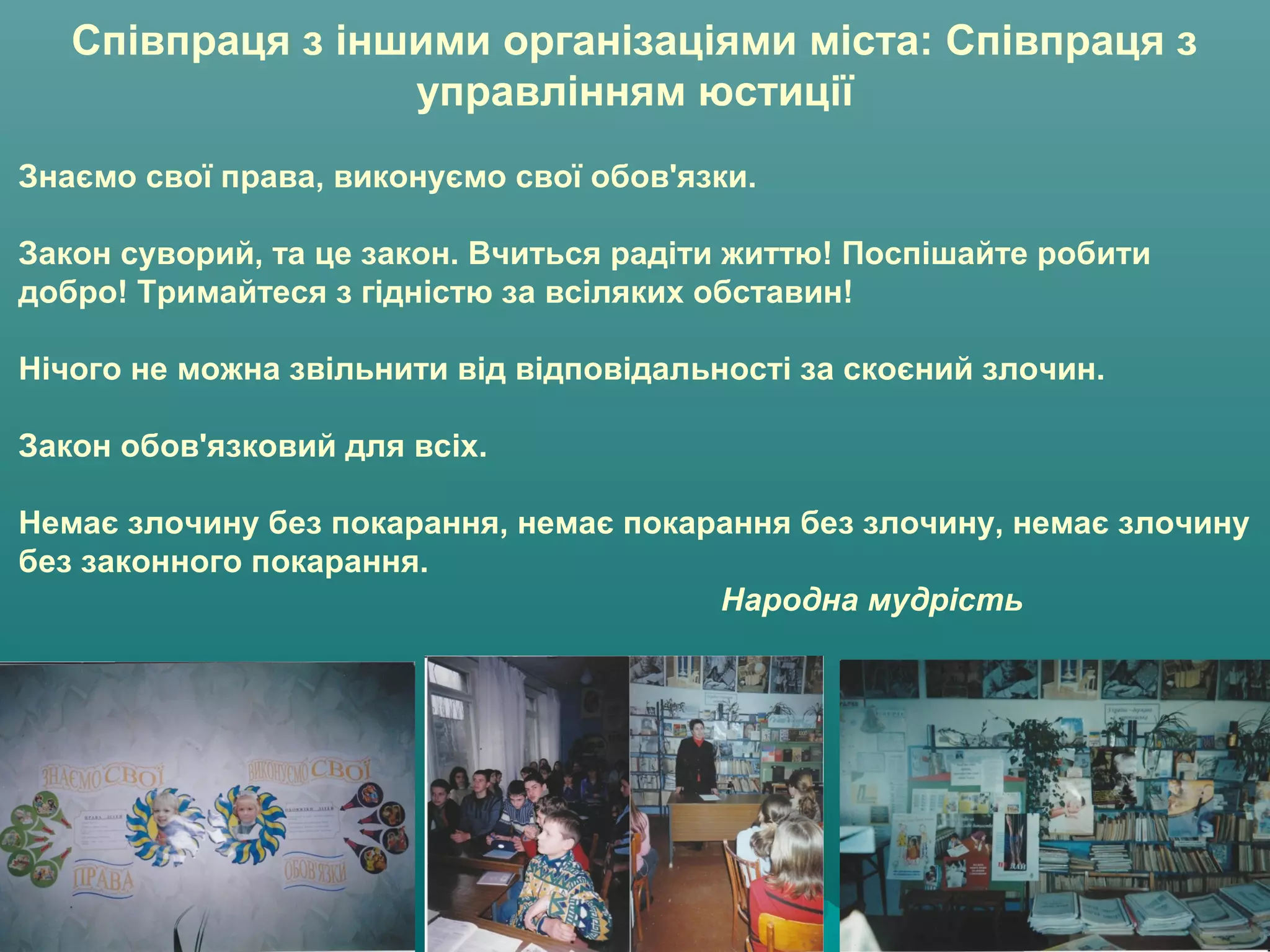Співпраця з іншими організаціями міста: Співпраця з
управлінням юстиції
Знаємо свої права, виконуємо свої обов'язки.
Закон суворий, та це закон. Вчиться радіти життю! Поспішайте робити
добро! Тримайтеся з гідністю за всіляких обставин!
Нічого не можна звільнити від відповідальності за скоєний злочин.
Закон обов'язковий для всіх.
Немає злочину без покарання, немає покарання без злочину, немає злочину
без законного покарання.
Народна мудрість
 