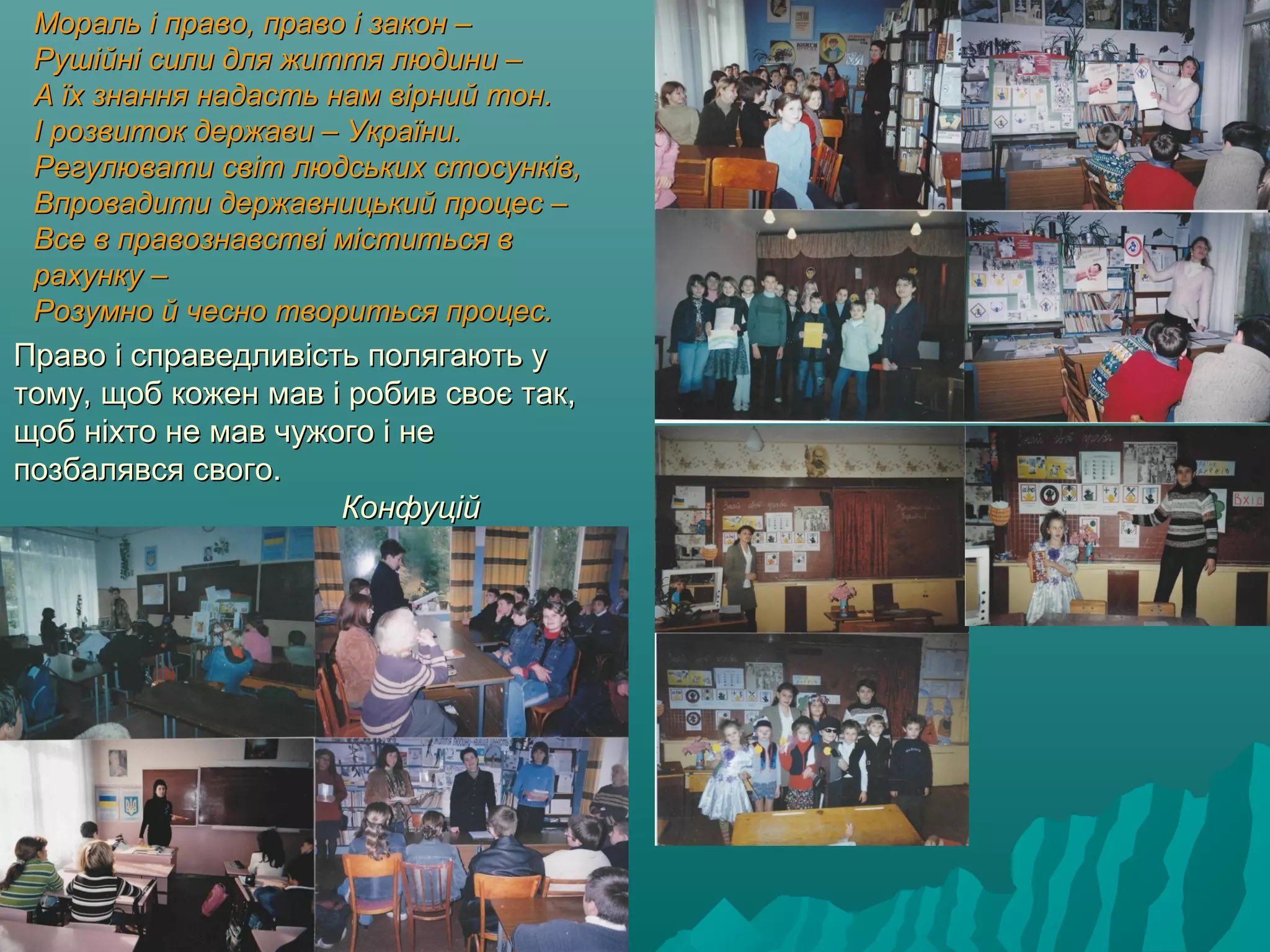 Мораль і право, право і закон –Мораль і право, право і закон –
Рушійні сили для життя людини –Рушійні сили для життя людини –
А їх знання надасть нам вірний тон.А їх знання надасть нам вірний тон.
І розвиток держави – України.І розвиток держави – України.
Регулювати світ людських стосунків,Регулювати світ людських стосунків,
Впровадити державницький процес –Впровадити державницький процес –
Все в правознавстві міститься вВсе в правознавстві міститься в
рахунку –рахунку –
Розумно й чесно твориться процес.Розумно й чесно твориться процес.
Право і справедливість полягають уПраво і справедливість полягають у
тому, щоб кожен мав і робив своє так,тому, щоб кожен мав і робив своє так,
щоб ніхто не мав чужого і нещоб ніхто не мав чужого і не
позбалявся свого.позбалявся свого.
КонфуційКонфуцій
 