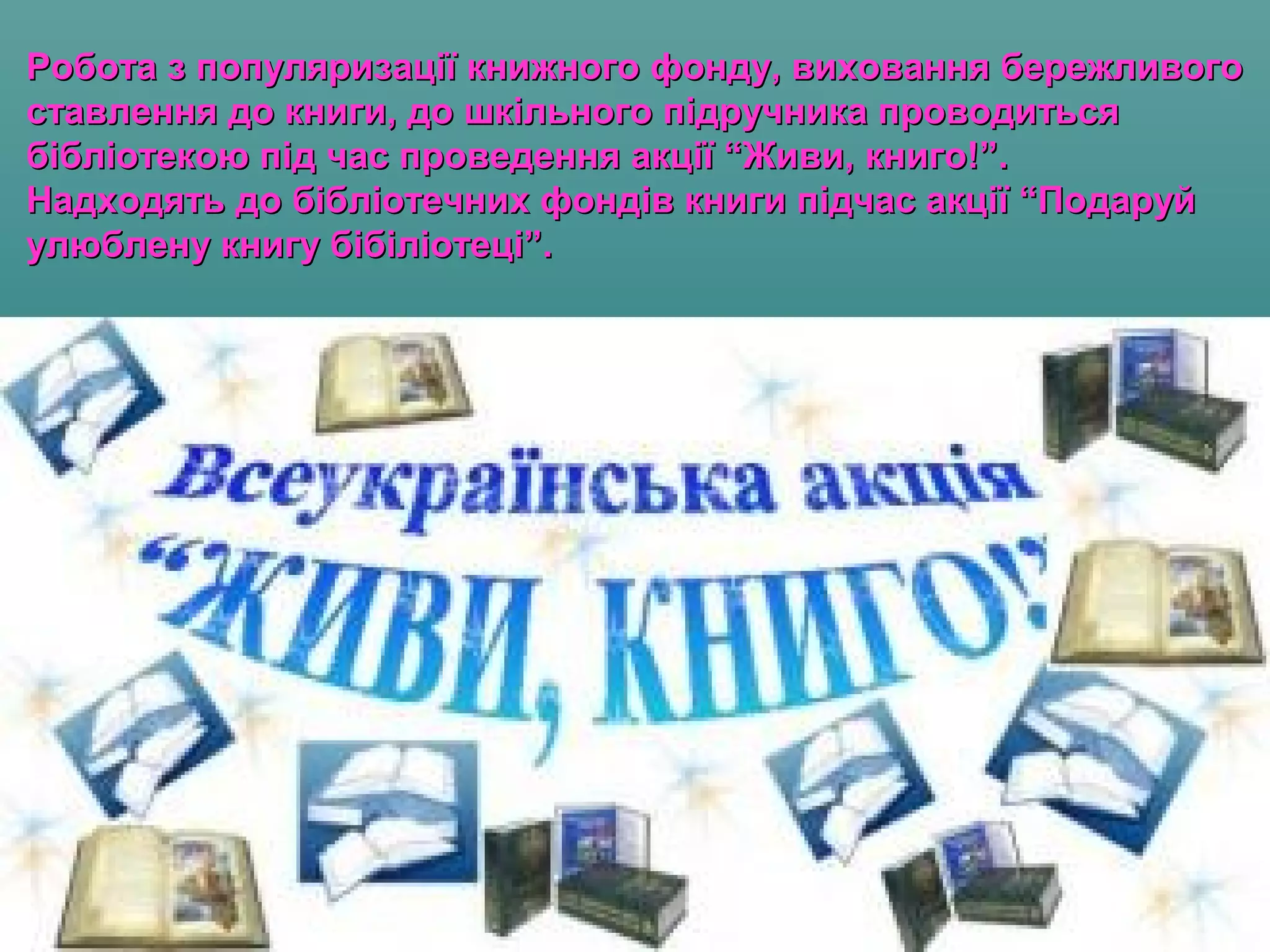 Робота з популяризації книжного фонду, виховання бережливогоРобота з популяризації книжного фонду, виховання бережливого
ставлення до книги, до шкільного підручника проводитьсяставлення до книги, до шкільного підручника проводиться
бібліотекою під час проведення акції “Живи, книго!”.бібліотекою під час проведення акції “Живи, книго!”.
Надходять до бібліотечних фондів книги підчас акції “ПодаруйНадходять до бібліотечних фондів книги підчас акції “Подаруй
улюблену книгу бібіліотеці”.улюблену книгу бібіліотеці”.
 