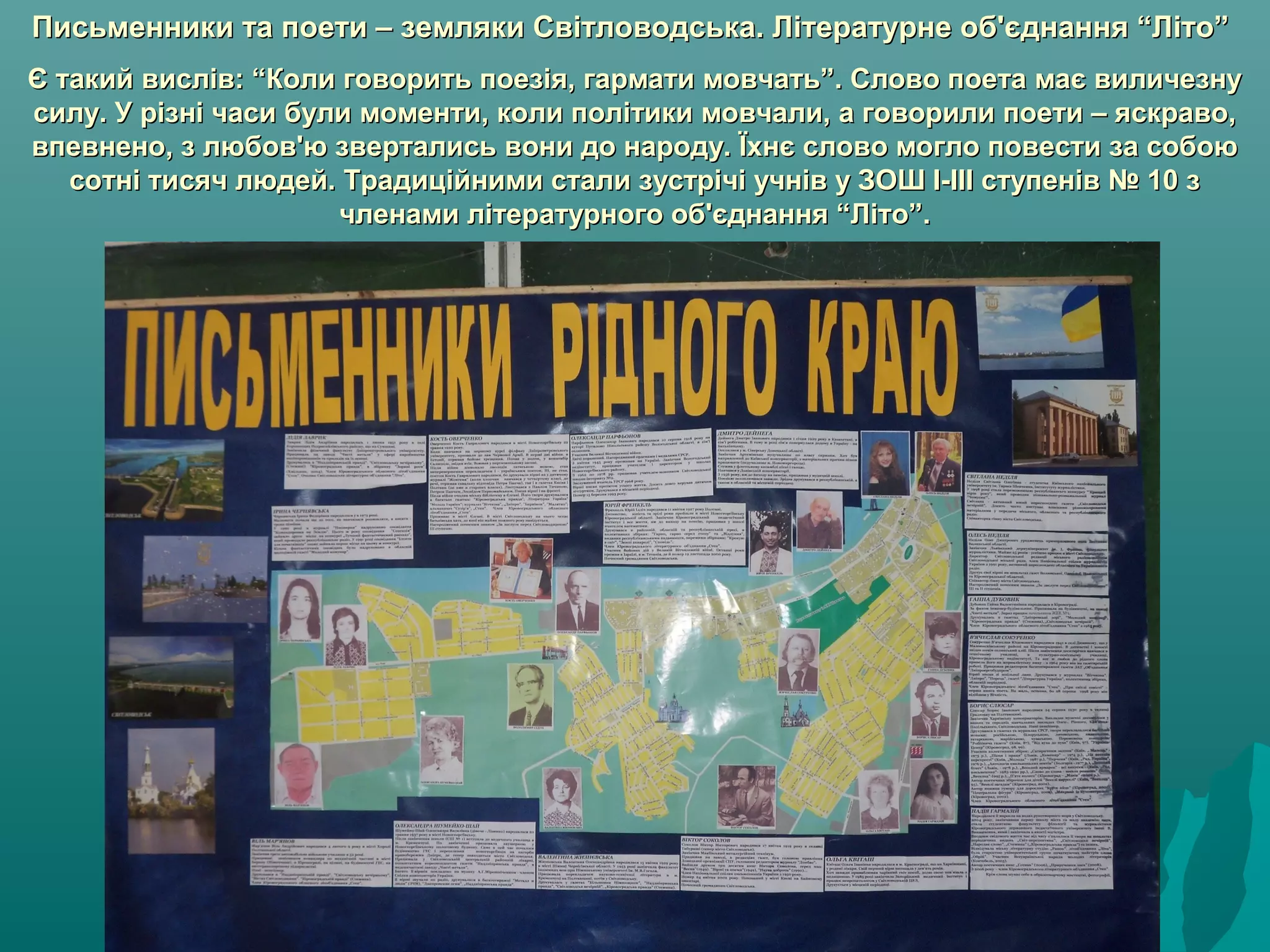 Письменники та поети – земляки Світловодська. Літературне об'єднання “Літо”Письменники та поети – земляки Світловодська. Літературне об'єднання “Літо”
Є такий вислів: “Коли говорить поезія, гармати мовчать”. Слово поета має виличезнуЄ такий вислів: “Коли говорить поезія, гармати мовчать”. Слово поета має виличезну
силу. У різні часи були моменти, коли політики мовчали, а говорили поети – яскраво,силу. У різні часи були моменти, коли політики мовчали, а говорили поети – яскраво,
впевнено, з любов'ю звертались вони до народу. Їхнє слово могло повести за собоювпевнено, з любов'ю звертались вони до народу. Їхнє слово могло повести за собою
сотні тисяч людей. Традиційними стали зустрічі учнів у ЗОШ І-ІІІ ступенів № 10 зсотні тисяч людей. Традиційними стали зустрічі учнів у ЗОШ І-ІІІ ступенів № 10 з
членами літературного об'єднання “Літо”.членами літературного об'єднання “Літо”.
 