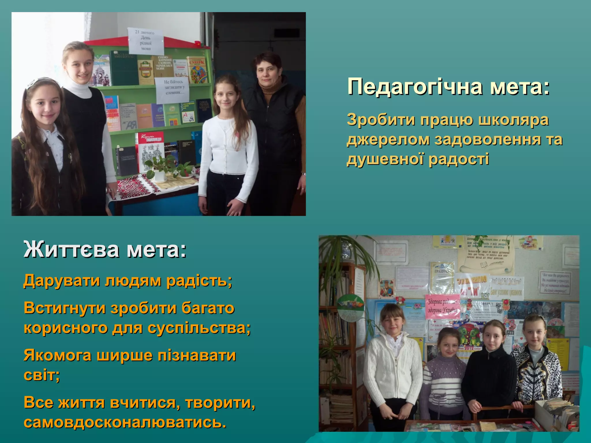 Педагогічна мета:Педагогічна мета:
Зробити працю школяраЗробити працю школяра
джерелом задоволення таджерелом задоволення та
душевної радостідушевної радості
Життєва мета:Життєва мета:
Дарувати людям радість;Дарувати людям радість;
Встигнути зробити багатоВстигнути зробити багато
корисного для суспільства;корисного для суспільства;
Якомога ширше пізнаватиЯкомога ширше пізнавати
світ;світ;
Все життя вчитися, творити,Все життя вчитися, творити,
самовдосконалюватись.самовдосконалюватись.
 