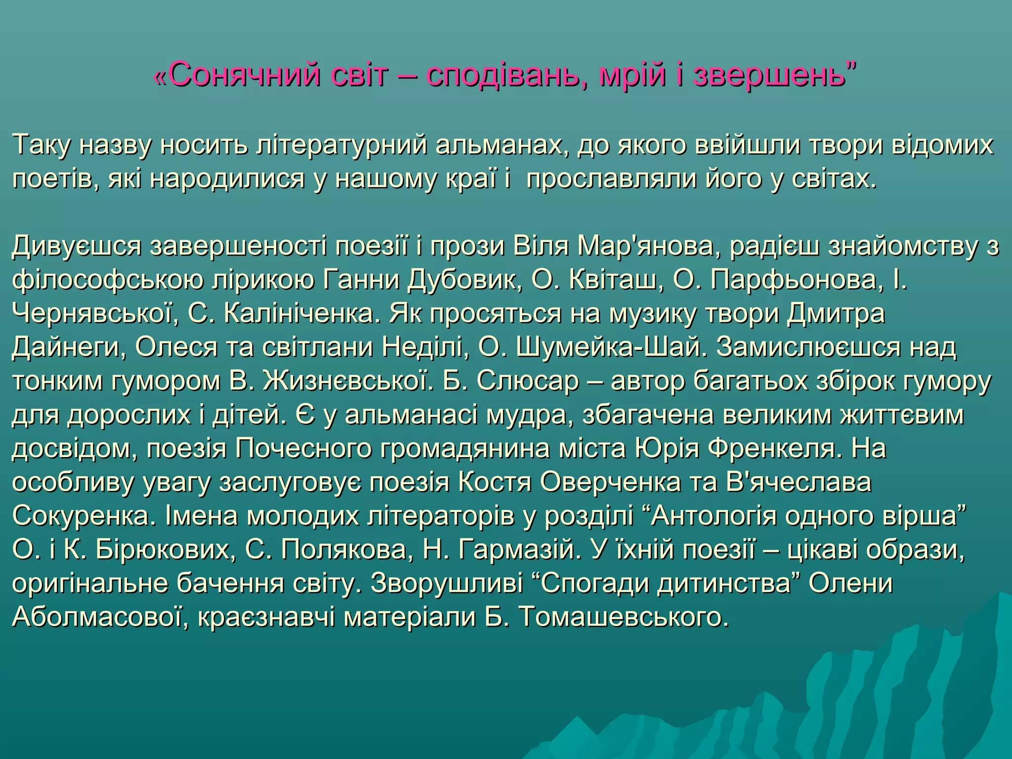 ««Сонячний свСонячний світ – сподівань, мрій і звершень”іт – сподівань, мрій і звершень”
Таку назву носить літературний альманах, до якого ввійшли твори відомихТаку назву носить літературний альманах, до якого ввійшли твори відомих
поетів, які народилися у нашому краї і прославляли його у світах.поетів, які народилися у нашому краї і прославляли його у світах.
Дивуєшся завершеності поезії і прози Віля Мар'янова, радієш знайомству зДивуєшся завершеності поезії і прози Віля Мар'янова, радієш знайомству з
філософською лірикою Ганни Дубовик, О. Квіташ, О. Парфьонова, І.філософською лірикою Ганни Дубовик, О. Квіташ, О. Парфьонова, І.
Чернявської, С. Калініченка. Як просяться на музику твори ДмитраЧернявської, С. Калініченка. Як просяться на музику твори Дмитра
Дайнеги, Олеся та світлани Неділі, О. Шумейка-Шай. Замислюєшся надДайнеги, Олеся та світлани Неділі, О. Шумейка-Шай. Замислюєшся над
тонким гумором В. Жизнєвської. Б. Слюсар – автор багатьох збірок гуморутонким гумором В. Жизнєвської. Б. Слюсар – автор багатьох збірок гумору
для дорослих і дітей. Є у альманасі мудра, збагачена великим життєвимдля дорослих і дітей. Є у альманасі мудра, збагачена великим життєвим
досвідом, поезія Почесного громадянина міста Юрія Френкеля. Надосвідом, поезія Почесного громадянина міста Юрія Френкеля. На
особливу увагу заслуговує поезія Костя Оверченка та В'ячеславаособливу увагу заслуговує поезія Костя Оверченка та В'ячеслава
Сокуренка. Імена молодих літераторів у розділі “Антологія одного вірша”Сокуренка. Імена молодих літераторів у розділі “Антологія одного вірша”
О. і К. Бірюкових, С. Полякова, Н. Гармазій. У їхній поезії – цікаві образи,О. і К. Бірюкових, С. Полякова, Н. Гармазій. У їхній поезії – цікаві образи,
оригінальне бачення світу. Зворушливі “Спогади дитинства” Олениоригінальне бачення світу. Зворушливі “Спогади дитинства” Олени
Аболмасової, краєзнавчі матеріали Б. Томашевського.Аболмасової, краєзнавчі матеріали Б. Томашевського.
 