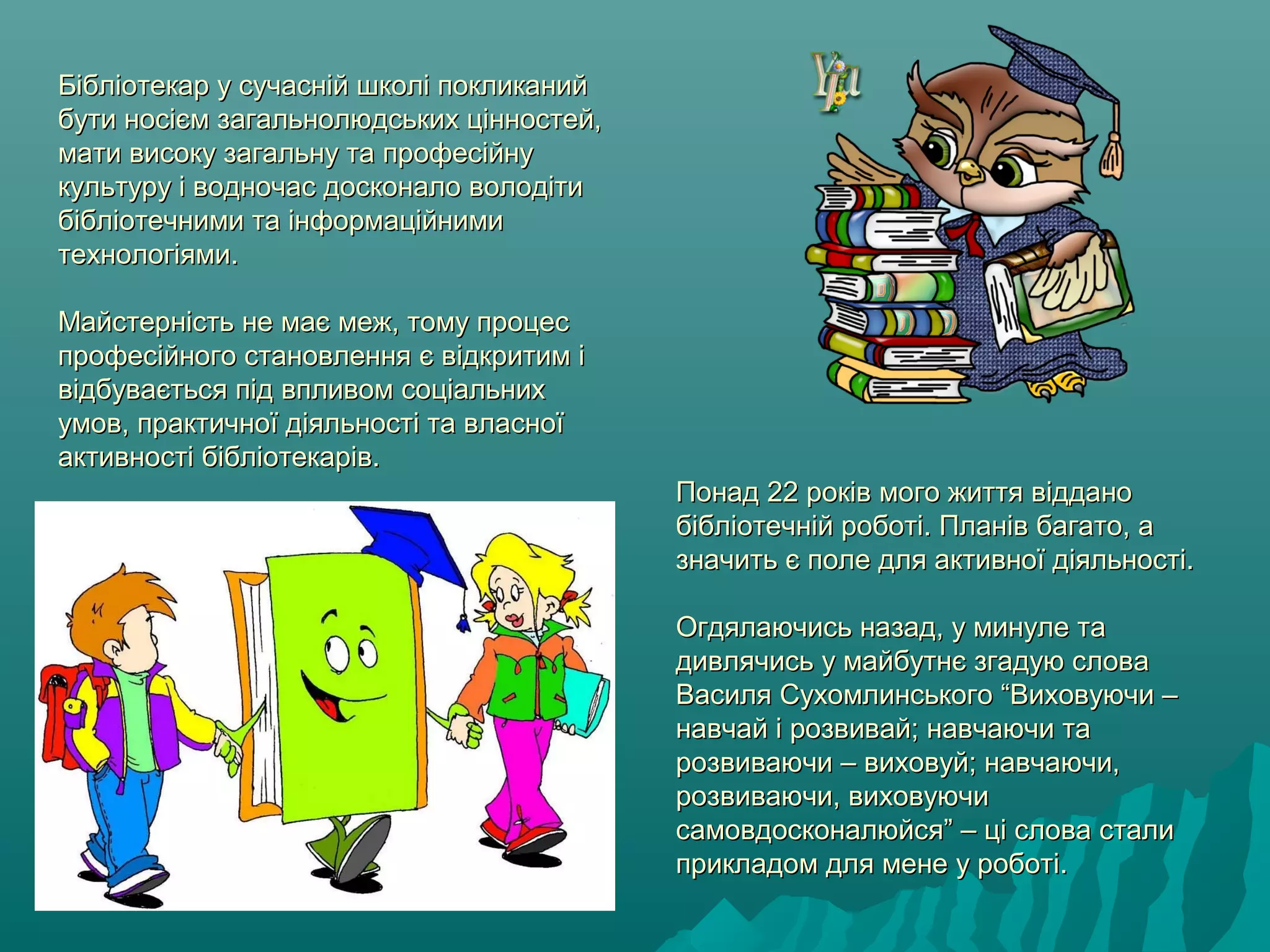 Бібліотекар у сучасній школі покликанийБібліотекар у сучасній школі покликаний
бути носієм загальнолюдських цінностей,бути носієм загальнолюдських цінностей,
мати високу загальну та професійнумати високу загальну та професійну
культуру і водночас досконало володітикультуру і водночас досконало володіти
бібліотечними та інформаційнимибібліотечними та інформаційними
технологіями.технологіями.
Майстерність не має меж, тому процесМайстерність не має меж, тому процес
професійного становлення є відкритим іпрофесійного становлення є відкритим і
відбувається під впливом соціальнихвідбувається під впливом соціальних
умов, практичної діяльності та власноїумов, практичної діяльності та власної
активності бібліотекарів.активності бібліотекарів.
Понад 22 років мого життя відданоПонад 22 років мого життя віддано
бібліотечній роботі. Планів багато, абібліотечній роботі. Планів багато, а
значить є поле для активної діяльності.значить є поле для активної діяльності.
Огдялаючись назад, у минуле таОгдялаючись назад, у минуле та
дивлячись у майбутнє згадую словадивлячись у майбутнє згадую слова
Василя Сухомлинського “Виховуючи –Василя Сухомлинського “Виховуючи –
навчай і розвивай; навчаючи танавчай і розвивай; навчаючи та
розвиваючи – виховуй; навчаючи,розвиваючи – виховуй; навчаючи,
розвиваючи, виховуючирозвиваючи, виховуючи
самовдосконалюйся” – ці слова сталисамовдосконалюйся” – ці слова стали
прикладом для мене у роботі.прикладом для мене у роботі.
 