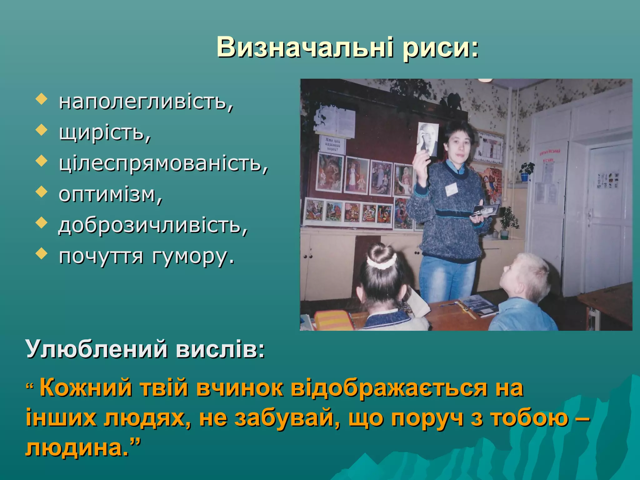 Визначальні риси:Визначальні риси:
Улюблений вислів:Улюблений вислів:
““ Кожний твій вчинок відображається наКожний твій вчинок відображається на
інших людях, не забувай, що поруч з тобою –інших людях, не забувай, що поруч з тобою –
людина.”людина.”
 наполегливість,наполегливість,
 щирість,щирість,
 цілеспрямованість,цілеспрямованість,
 оптимізм,оптимізм,
 доброзичливість,доброзичливість,
 почуття гумору.почуття гумору.
 