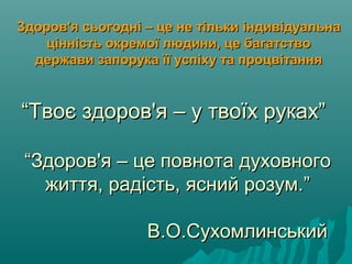 ““Твоє здоров'я – у твоїх руках”Твоє здоров'я – у твоїх руках”
““Здоров'я – це повнота духовногоЗдоров'я – це повнота духовного
життя, радість, ясний розум.”життя, радість, ясний розум.”
В.О.СухомлинськийВ.О.Сухомлинський
Здоров'я сьогодні – це не тільки індивідуальнаЗдоров'я сьогодні – це не тільки індивідуальна
цінність окремої людини, це багатствоцінність окремої людини, це багатство
держави запорука її успіху та процвітаннядержави запорука її успіху та процвітання
 