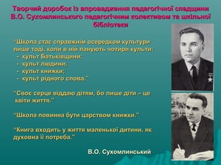 Творчий доробок із впровадження педагогічної спадщиниТворчий доробок із впровадження педагогічної спадщини
В.О. Сухомлинського педагогічним колективом та шкільноїВ.О. Сухомлинського педагогічним колективом та шкільної
бібліотекибібліотеки
““Школа стає справжнім осередком культуриШкола стає справжнім осередком культури
лише тоді, коли в ній панують чотири культи:лише тоді, коли в ній панують чотири культи:
- культ Батьківщини;- культ Батьківщини;
- культ людини;- культ людини;
- культ книжки;- культ книжки;
- культ рідного слова.”- культ рідного слова.”
“Своє серце віддаю дітям, бо лише діти – це“Своє серце віддаю дітям, бо лише діти – це
квіти життя.”квіти життя.”
“Школа повинна бути царством книжки.”“Школа повинна бути царством книжки.”
“Книга входить у життя маленької дитини, як“Книга входить у життя маленької дитини, як
духовна її потреба.”духовна її потреба.”
В.О. СухомлинськийВ.О. Сухомлинський
 