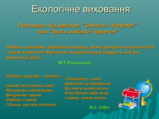 Екологічне вихованняЕкологічне виховання
Проходить під девізом: “Захисти і збережи!”Проходить під девізом: “Захисти і збережи!”
або “Знати, любити і берегти!”або “Знати, любити і берегти!”
Любімо, шануймо, бережімо природу, вічне джерело нашого життяЛюбімо, шануймо, бережімо природу, вічне джерело нашого життя
і нашої творчості! Вона нам стократ більше віддасть, ніж миі нашої творчості! Вона нам стократ більше віддасть, ніж ми
можемо їй дати!можемо їй дати!
М.Т.РильськийМ.Т.Рильський
Любіть природу – матінку,Любіть природу – матінку,
завжди милуйтесь нею!завжди милуйтесь нею!
Ранковими світанкамиРанковими світанками
Вечірньою зорею,Вечірньою зорею,
Любіть її красуЛюбіть її красу
І Сонце, що так світитьІ Сонце, що так світить
І блискітку – росу.І блискітку – росу.
Довкілля це прекрасне,Довкілля це прекрасне,
Бо нам у ньому жить.Бо нам у ньому жить.
Й бездонне небо ясне,Й бездонне небо ясне,
І кожну, кожну митьІ кожну, кожну мить..
В.С. СідунВ.С. Сідун
 