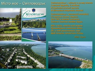 Місто моє – СвітловодськМісто моє – Світловодськ Світловодськ – скільки в ньому теплаСвітловодськ – скільки в ньому тепла
І великої дружби, й любові.І великої дружби, й любові.
Я корінням тополі врослаЯ корінням тополі вросла
В білосніжні квартали казкові.В білосніжні квартали казкові.
Світловодськ – весняний молодий,Світловодськ – весняний молодий,
Ти красою своєю чаруєш.Ти красою своєю чаруєш.
Сяє ГЕС у вогнях золотих,Сяє ГЕС у вогнях золотих,
Світло сонячне людям дарує.Світло сонячне людям дарує.
Ніби чайка, летіла над морем,Ніби чайка, летіла над морем,
Проводжаючи сонячний день,Проводжаючи сонячний день,
Ой, у небі розсипались зорі,Ой, у небі розсипались зорі,
Щоб почуть солов'їних пісень.Щоб почуть солов'їних пісень.
Лідія ЧорнаЛідія Чорна
 