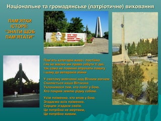 Національне та громадянське (патріотичне) вихованняНаціональне та громадянське (патріотичне) виховання
Пам’ять категорія жива і постійнаПам’ять категорія жива і постійна
І як не маємо ми права забути ті дні,І як не маємо ми права забути ті дні,
так само не повинні втрачати повагутак само не повинні втрачати повагу
і шану до ветеранів війниі шану до ветеранів війни
У святому мовчанні над Вічним вогнемУ святому мовчанні над Вічним вогнем
Схиляється наша ВітчизнаСхиляється наша Вітчизна
Уклонимося тим, хто поліг у бою,Уклонимося тим, хто поліг у бою,
Хто покрив землю рідну собою.Хто покрив землю рідну собою.
Усім поіменно, хто впав у бою.Усім поіменно, хто впав у бою.
Згадаємо всіх поіменно,Згадаємо всіх поіменно,
Серцем згадаєм своїм.Серцем згадаєм своїм.
Це потрібно не мертвим,Це потрібно не мертвим,
Це потрібно живим.Це потрібно живим.
ПАМ’ЯТКИПАМ’ЯТКИ
ІСТОРІЇ:ІСТОРІЇ:
“ЗНАТИ ЩОБ“ЗНАТИ ЩОБ
ПАМ’ЯТАТИ”ПАМ’ЯТАТИ”
 