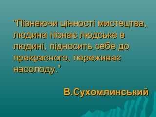 ““Пізнаючи цінності мистецтва,Пізнаючи цінності мистецтва,
людина пізнає людське влюдина пізнає людське в
людині, підносить себе долюдині, підносить себе до
прекрасного, переживаєпрекрасного, переживає
насолоду.”насолоду.”
В.СухомлинськийВ.Сухомлинський
 