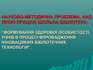 НАУКОВО-МЕТОДИЧНА ПРОБЛЕМА, НАДНАУКОВО-МЕТОДИЧНА ПРОБЛЕМА, НАД
ЯКОЮ ПРАЦЮЄ ШКІЛЬНА БІБЛІОТЕКА:ЯКОЮ ПРАЦЮЄ ШКІЛЬНА БІБЛІОТЕКА:
“ФОРМУВАННЯ ЗДОРОВОЇ ОСОБИСТОСТІ“ФОРМУВАННЯ ЗДОРОВОЇ ОСОБИСТОСТІ
УЧНІВ В ПРОЦЕСІ ВПРОВАДЖЕННЯУЧНІВ В ПРОЦЕСІ ВПРОВАДЖЕННЯ
ІННОВАЦІЙНИХ БІБЛІОТЕЧНИХІННОВАЦІЙНИХ БІБЛІОТЕЧНИХ
ТЕХНОЛОГІЙ”.ТЕХНОЛОГІЙ”.
 