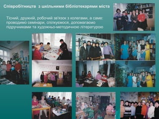 Співробітництв з шкільними бібліотекарями міста
Тісний, дружній, робочий зв'язок з колегами, а саме:
проводимо семінари, спілкуємося, допомагаємо
підручниками та художньо-методичною літературою
 