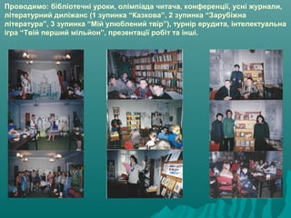 Проводимо: бібліотечні уроки, олімпіада читача, конференції, усні журнали,
літературний диліжанс (1 зупинка “Казкова”, 2 зупинка “Зарубіжна
література”, 3 зупинка “Мій улюблений твір”), турнір ерудита, інтелектуальна
ігра “Твій перший мільйон”, презентації робіт та інші.
 