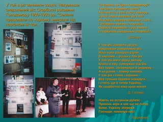 У той в рік занімили зозулі. НакувавшиУ той в рік занімили зозулі. Накувавши
знедолений вік: Скорботні роковинизнедолений вік: Скорботні роковини
Голодомору 1930-1933 рр. “СеляниГолодомору 1930-1933 рр. “Селяни
працювали по чорному, вмирали підпрацювали по чорному, вмирали під
парканом як пси…”парканом як пси…”
Ти кажеш, не було голодомору?Ти кажеш, не було голодомору?
І не було голодного села?І не було голодного села?
А бачив ти в селі пусту комору,А бачив ти в селі пусту комору,
З якої зерно вимели до тла?З якої зерно вимели до тла?
Як навіть вариво виймали з печі,Як навіть вариво виймали з печі,
І забирали прямо із горшків,І забирали прямо із горшків,
Окрайці виривали з рук малечіОкрайці виривали з рук малечі
Із торбинок нужденних стариків?Із торбинок нужденних стариків?
Д.БілоусД.Білоус
У той рік заніміли зозулі,У той рік заніміли зозулі,
Накувавши знедолений вік,Накувавши знедолений вік,
Наші ноги розпухлі узулиНаші ноги розпухлі узули
В кирзами – різаки у той рікВ кирзами – різаки у той рік
У той рік мати рідну дитинуУ той рік мати рідну дитину
Клала в яму, копнувши під бік,Клала в яму, копнувши під бік,
Без труни, загорнувши в ряднину…Без труни, загорнувши в ряднину…
А на ранок – помер чоловік.А на ранок – помер чоловік.
У той рік і гілля і коріння –У той рік і гілля і коріння –
Все трощив буревій навкруги…Все трощив буревій навкруги…
І стоїть ще й тепер Україна,І стоїть ще й тепер Україна,
Як скорботна німа край могилЯк скорботна німа край могил
Д. ГоловкоД. Головко
Навіть на останнім рубежіНавіть на останнім рубежі
Промінь віри в нас ще не погас.Промінь віри в нас ще не погас.
Боже, Україну збережи,Боже, Україну збережи,
Господи, помилуй нас!Господи, помилуй нас!
Г. БоднарчукГ. Боднарчук
 