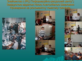 Знайомство з ІРЦ (“інформаційно-ресурсний центр”)Знайомство з ІРЦ (“інформаційно-ресурсний центр”)
Завідуючою відділом Ніною Анатоліївною ШмаковоюЗавідуючою відділом Ніною Анатоліївною Шмаковою
Проведення на різноманітну тематику тренінгів.Проведення на різноманітну тематику тренінгів.
 