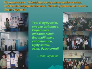Продовження. Співпраця з класними керівниками,Продовження. Співпраця з класними керівниками,
вчителями-предметниками. Світоч української поезії –вчителями-предметниками. Світоч української поезії –
Леся Українка.Леся Українка.
Так! Я буду крізь
сльози сміятись,
Серед лиха
співати пісні!
Без надії таки
сподіватись,
Буду жити,
геть думи сумні!
Леся Українка
 
