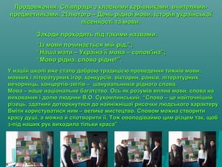 Продовження. Співпраця з класними керівниками, вчителями-Продовження. Співпраця з класними керівниками, вчителями-
предметниками. 21лютого – День рідної мови. Історія українськоїпредметниками. 21лютого – День рідної мови. Історія української
пісенності та мови.пісенності та мови.
Заходи проходять під такими назвами:Заходи проходять під такими назвами:
“Із мови починається мій рід.”;“Із мови починається мій рід.”;
“Наша мати – Україна її мова – солов'їна”;“Наша мати – Україна її мова – солов'їна”;
“Мово рідна, слово рідне!”.“Мово рідна, слово рідне!”.
У нашій школі вже стало доброю традицією проведення тижнів мови,У нашій школі вже стало доброю традицією проведення тижнів мови,
мовних і літературних ігор, конкурсів, вікторин, ранків, літературнихмовних і літературних ігор, конкурсів, вікторин, ранків, літературних
вечорниць, концертів-звітів – шанувальників рідного слова.вечорниць, концертів-звітів – шанувальників рідного слова.
Мова – наше національне багатство. Ось як розумів вплив мови, слова наМова – наше національне багатство. Ось як розумів вплив мови, слова на
виховання і долю людини В.О. Сухомлинський: “Слово – це найточнішийвиховання і долю людини В.О. Сухомлинський: “Слово – це найточніший
різець, здатний доторкнутися до найніжнішої рисочки людського характерурізець, здатний доторкнутися до найніжнішої рисочки людського характеру
Вміти користуватися ним – велике мистецтво. Словом можна створитиВміти користуватися ним – велике мистецтво. Словом можна створити
красу душі, а можна й спотворити її. Тож оволодіваймо цим різцем так, щобкрасу душі, а можна й спотворити її. Тож оволодіваймо цим різцем так, щоб
з-під наших рук виходила тільки краса”з-під наших рук виходила тільки краса”
 