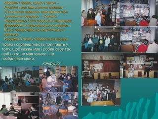 Мораль і право, право і закон –Мораль і право, право і закон –
Рушійні сили для життя людини –Рушійні сили для життя людини –
А їх знання надасть нам вірний тон.А їх знання надасть нам вірний тон.
І розвиток держави – України.І розвиток держави – України.
Регулювати світ людських стосунків,Регулювати світ людських стосунків,
Впровадити державницький процес –Впровадити державницький процес –
Все в правознавстві міститься вВсе в правознавстві міститься в
рахунку –рахунку –
Розумно й чесно твориться процес.Розумно й чесно твориться процес.
Право і справедливість полягають уПраво і справедливість полягають у
тому, щоб кожен мав і робив своє так,тому, щоб кожен мав і робив своє так,
щоб ніхто не мав чужого і нещоб ніхто не мав чужого і не
позбалявся свого.позбалявся свого.
КонфуційКонфуцій
 