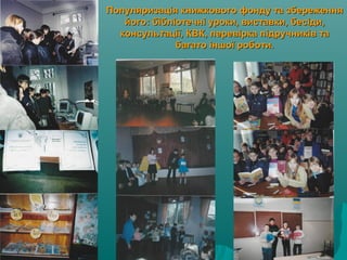 Популяризація книжкового фонду та збереженняПопуляризація книжкового фонду та збереження
його: бібліотечні уроки, виставки, бесіди,його: бібліотечні уроки, виставки, бесіди,
консультації, КВК, перевірка підручників таконсультації, КВК, перевірка підручників та
багато іншої роботи.багато іншої роботи.
 