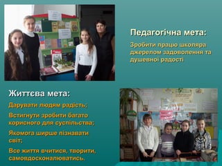 Педагогічна мета:Педагогічна мета:
Зробити працю школяраЗробити працю школяра
джерелом задоволення таджерелом задоволення та
душевної радостідушевної радості
Життєва мета:Життєва мета:
Дарувати людям радість;Дарувати людям радість;
Встигнути зробити багатоВстигнути зробити багато
корисного для суспільства;корисного для суспільства;
Якомога ширше пізнаватиЯкомога ширше пізнавати
світ;світ;
Все життя вчитися, творити,Все життя вчитися, творити,
самовдосконалюватись.самовдосконалюватись.
 
