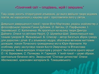 ««Сонячний свСонячний світ – сподівань, мрій і звершень”іт – сподівань, мрій і звершень”
Таку назву носить літературний альманах, до якого ввійшли твори відомихТаку назву носить літературний альманах, до якого ввійшли твори відомих
поетів, які народилися у нашому краї і прославляли його у світах.поетів, які народилися у нашому краї і прославляли його у світах.
Дивуєшся завершеності поезії і прози Віля Мар'янова, радієш знайомству зДивуєшся завершеності поезії і прози Віля Мар'янова, радієш знайомству з
філософською лірикою Ганни Дубовик, О. Квіташ, О. Парфьонова, І.філософською лірикою Ганни Дубовик, О. Квіташ, О. Парфьонова, І.
Чернявської, С. Калініченка. Як просяться на музику твори ДмитраЧернявської, С. Калініченка. Як просяться на музику твори Дмитра
Дайнеги, Олеся та світлани Неділі, О. Шумейка-Шай. Замислюєшся надДайнеги, Олеся та світлани Неділі, О. Шумейка-Шай. Замислюєшся над
тонким гумором В. Жизнєвської. Б. Слюсар – автор багатьох збірок гуморутонким гумором В. Жизнєвської. Б. Слюсар – автор багатьох збірок гумору
для дорослих і дітей. Є у альманасі мудра, збагачена великим життєвимдля дорослих і дітей. Є у альманасі мудра, збагачена великим життєвим
досвідом, поезія Почесного громадянина міста Юрія Френкеля. Надосвідом, поезія Почесного громадянина міста Юрія Френкеля. На
особливу увагу заслуговує поезія Костя Оверченка та В'ячеславаособливу увагу заслуговує поезія Костя Оверченка та В'ячеслава
Сокуренка. Імена молодих літераторів у розділі “Антологія одного вірша”Сокуренка. Імена молодих літераторів у розділі “Антологія одного вірша”
О. і К. Бірюкових, С. Полякова, Н. Гармазій. У їхній поезії – цікаві образи,О. і К. Бірюкових, С. Полякова, Н. Гармазій. У їхній поезії – цікаві образи,
оригінальне бачення світу. Зворушливі “Спогади дитинства” Олениоригінальне бачення світу. Зворушливі “Спогади дитинства” Олени
Аболмасової, краєзнавчі матеріали Б. Томашевського.Аболмасової, краєзнавчі матеріали Б. Томашевського.
 