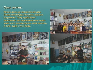 Сенс життя:Сенс життя:
Кожен день це неоціненний дар.Кожен день це неоціненний дар.
Лише стати будь-яка мить нашогоЛише стати будь-яка мить нашого
існування. Тому треба бутиіснування. Тому треба бути
фонтаном, що переливається черезфонтаном, що переливається через
край, а не резервуаром, який міститькрай, а не резервуаром, який містить
в собі, одну і ту ж воду.в собі, одну і ту ж воду.
 