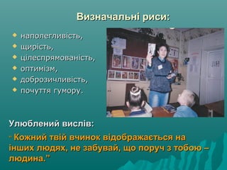 Визначальні риси:Визначальні риси:
Улюблений вислів:Улюблений вислів:
““ Кожний твій вчинок відображається наКожний твій вчинок відображається на
інших людях, не забувай, що поруч з тобою –інших людях, не забувай, що поруч з тобою –
людина.”людина.”
 наполегливість,наполегливість,
 щирість,щирість,
 цілеспрямованість,цілеспрямованість,
 оптимізм,оптимізм,
 доброзичливість,доброзичливість,
 почуття гумору.почуття гумору.
 