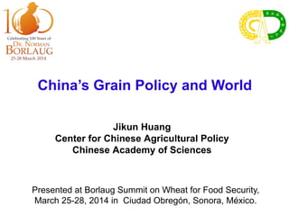 China’s Grain Policy and World
Jikun Huang
Center for Chinese Agricultural Policy
Chinese Academy of Sciences
Presented at Borlaug Summit on Wheat for Food Security,
March 25-28, 2014 in Ciudad Obregón, Sonora, México.
 