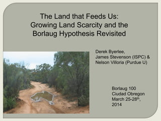 Derek Byerlee,
James Stevenson (ISPC) &
Nelson Villoria (Purdue U)
The Land that Feeds Us:
Growing Land Scarcity and the
Borlaug Hypothesis Revisited
Borlaug 100
Ciudad Obregon
March 25-28th,
2014
 