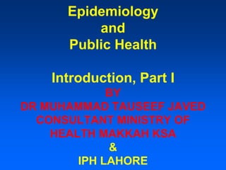 Epidemiology
and
Public Health
Introduction, Part I
BY
DR MUHAMMAD TAUSEEF JAVED
CONSULTANT MINISTRY OF
HEALTH MAKKAH KSA
&
IPH LAHORE
 